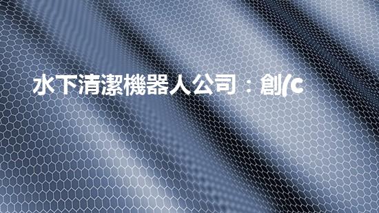 水下清潔機器人公司：創(chuàng)新科技，探索海底奇跡！